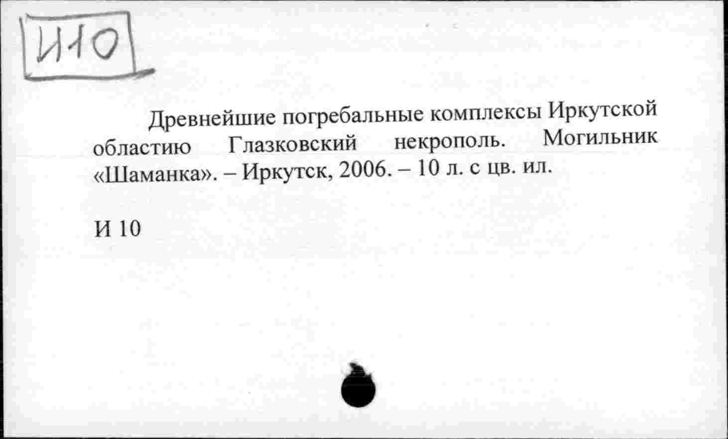 ﻿Древнейшие погребальные комплексы Иркутской областию Глазковский некрополь. Могильник «Шаманка». - Иркутск, 2006. - 10 л. с цв. ил.
И 10